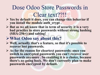 Dose Odoo Store Passwords in
Clear text??!!
 Yes by default it does, you can change this behavior if
you install the module auth_crypt .
 But as we all know that in term of security it is a very
bad practice to store passwords without strong hashing
(SHA-256+) and salting!
What Odoo say about this?
 Well, actually that's a feature, so that it's possible to
recover lost passwords.
 As for the reason for cleartext passwords: once you
switch to encrypted passwords you can't recover user
passwords anymore . So enabling it is a choice, because
there's no going back. We don't currently plan to make
passwords encrypted by default.
 
