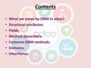 Contents
• What we mean by ORM in odoo?
• Structural attributes.
• Fields.
• Method decorators.
• Common ORM methods.
• Domains.
• Inheritance.
 