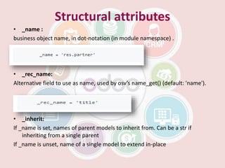Structural attributes
• _name :
business object name, in dot-notation (in module namespace) .
• _rec_name:
Alternative field to use as name, used by osv’s name_get() (default: 'name').
• _inherit:
If _name is set, names of parent models to inherit from. Can be a str if
inheriting from a single parent
If _name is unset, name of a single model to extend in-place
 