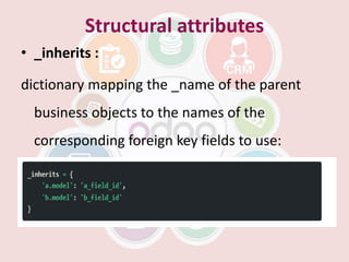 Structural attributes
• _inherits :
dictionary mapping the _name of the parent
business objects to the names of the
corresponding foreign key fields to use:
 
