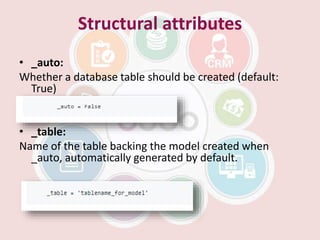 Structural attributes
• _auto:
Whether a database table should be created (default:
True)
• _table:
Name of the table backing the model created when
_auto, automatically generated by default.
 