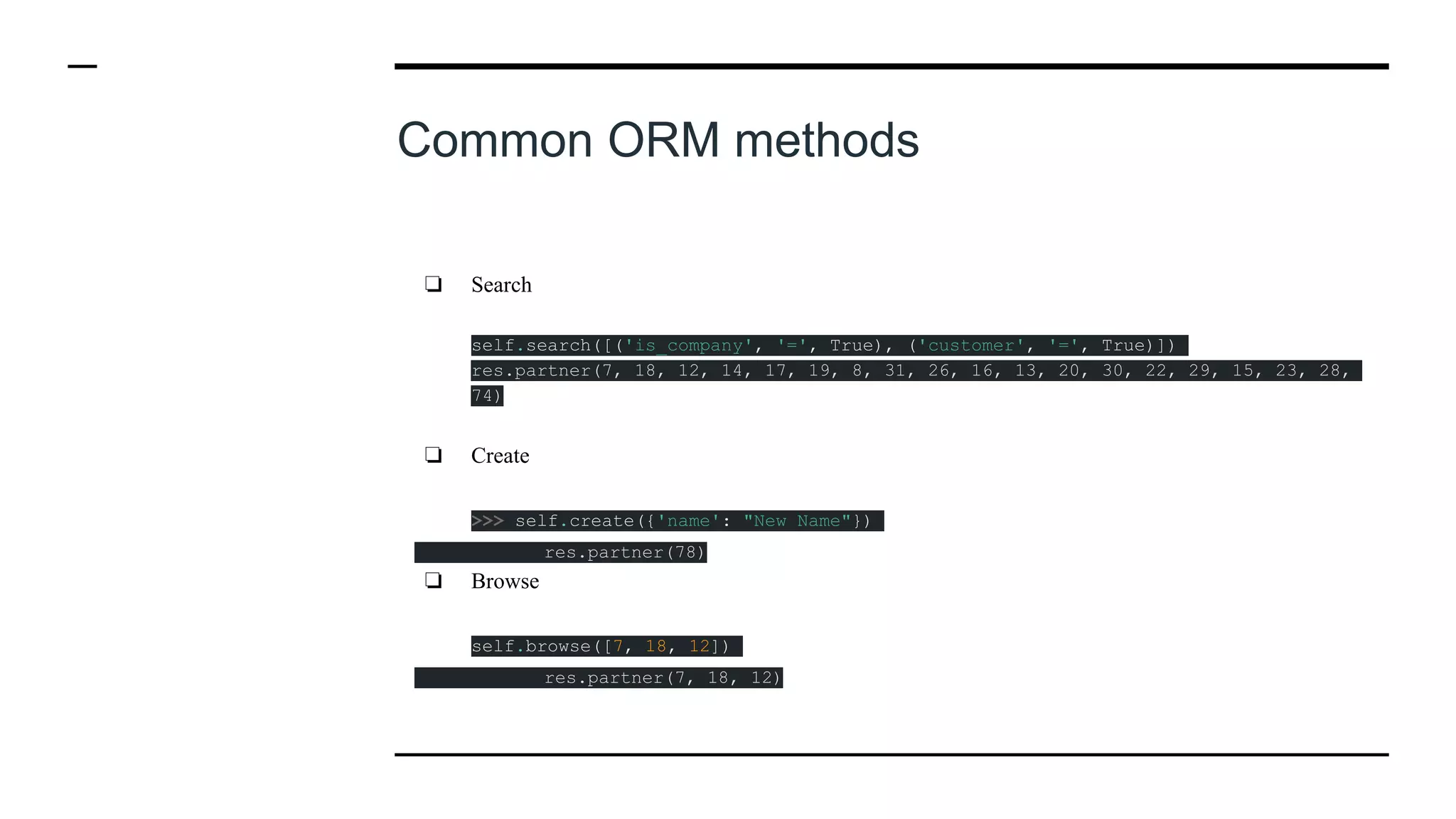 Common ORM methods
❏ Search
self.search([('is_company', '=', True), ('customer', '=', True)])
res.partner(7, 18, 12, 14, 17, 19, 8, 31, 26, 16, 13, 20, 30, 22, 29, 15, 23, 28,
74)
❏ Create
>>> self.create({'name': "New Name"})
res.partner(78)
❏ Browse
self.browse([7, 18, 12])
res.partner(7, 18, 12)
 