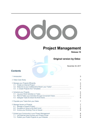 Project Management
Release 10
Original version by Odoo
November 30, 2017
Contents
1 Introduction 3
2 Video Case Study 3
3 Manage your Projects Efficiently 3
3.1 Create an Internal Project . . . . . . . . . . . . . . . . . . . . . . . . . . . . . . . . . . . . . . . 3
3.2 Welcome to your Collaborative Board: your Tasks! . . . . . . . . . . . . . . . . . . . . . . . . . 4
3.3 3. Create Projects from Templates . . . . . . . . . . . . . . . . . . . . . . . . . . . . . . . . . . 4
4 Schedule your Projects 5
4.1 Log your Work Activities on Tasks . . . . . . . . . . . . . . . . . . . . . . . . . . . . . . . . . . 5
4.2 Plan & Follow your Activities through Convenient Views . . . . . . . . . . . . . . . . . . . . . . 5
4.3 Delegate Tasks & Check the Work Done . . . . . . . . . . . . . . . . . . . . . . . . . . . . . . . 6
5 Populate your Tasks from your Sales 7
6 Manage Issues on Projects 7
6.1 Manage a Support Project . . . . . . . . . . . . . . . . . . . . . . . . . . . . . . . . . . . . . . . 7
6.2 Escalate an Issue to the Next Level . . . . . . . . . . . . . . . . . . . . . . . . . . . . . . . . . . 8
6.3 Invoice your Working Time on Issues . . . . . . . . . . . . . . . . . . . . . . . . . . . . . . . . 8
7 Embed your Community in your Project Management 8
7.1 Let External Users Access your Project Portal . . . . . . . . . . . . . . . . . . . . . . . . . . . . 8
7.2 Publish your Public Projects on your Website . . . . . . . . . . . . . . . . . . . . . . . . . . . . 8
 