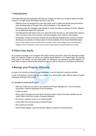1 Introduction
The Project Management application will help you manage and follow your projects, tasks and issues
in Odoo in an agile, social and flexible way and in real time!
• Different views are designed to fit your own needs: work on tasks and issues using the kanban
view; schedule tasks in the gantt view; control deadlines in the calendar view.
• Incoming emails are integrated automatically to create new tasks and issues on the fly, allowing
you to collaborate easily with customers.
• Task Management with alerts to stay up to date with all that interests you, with collaborative writing to
work on the same task at the same time, with task delegation and a chatter to work together.
• Timesheets, Contracts & Invoice: Projects are automatically integrated with customer contracts
allowing you to prepare an invoice based on time & materials and to record timesheets easily.
• Issues Tracker: Single out the issues that arise in a project in order to have a better focus on resolving them.
Integrate customer interaction on every issue and get accurate reports on the performance of your team.
2 Video Case Study
Our company manages a lot of projects with people working around the world. We efficiently manage
tasks for customer projects as well as our support issues thanks to our Project Apps. By tracking
those data in the system, we can easily follow our operations and generate accurate statistics on
them (time to make a customer fully operational, etc.) in order to improve our processes continuously.
3 Manage your Projects Efficiently
A project is an activity processed by your employees. It can be internal or customer-oriented.
A task is something to perform as part of a project. You will be able to give different tasks to several
employees working on this project.
3.1 Create an Internal Project
• Start from Odoo.com and start a new instance with Project Management. If you are already
using Odoo, install the application from the Settings.
• Create a project.
• Add a project manager and some team members (users). Explain that team members can be
used in filters to limit the number of projects displayed.
• Do not set a customer since it is an internal project.
• Under Other Info, set the privacy to Internal Project.
• Set a start & an end date.
• Under Project Stages, customize the task stages by adding or (re)moving items.
3
 