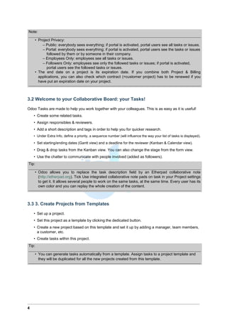 Note:
• Project Privacy:
– Public: everybody sees everything; if portal is activated, portal users see all tasks or issues.
– Portal: everybody sees everything; if portal is activated, portal users see the tasks or issues
followed by them or by someone in their company.
– Employees Only: employees see all tasks or issues.
– Followers Only: employees see only the followed tasks or issues; if portal is activated,
portal users see the followed tasks or issues.
• The end date on a project is its expiration date. If you combine both Project & Billing
applications, you can also check which contract (=customer project) has to be renewed if you
have put an expiration date on your project.
3.2 Welcome to your Collaborative Board: your Tasks!
Odoo Tasks are made to help you work together with your colleagues. This is as easy as it is useful!
• Create some related tasks.
• Assign responsibles & reviewers.
• Add a short description and tags in order to help you for quicker research.
• Under Extra Info, define a priority, a sequence number (will influence the way your list of tasks is displayed).
• Set starting/ending dates (Gantt view) and a deadline for the reviewer (Kanban & Calendar view).
• Drag & drop tasks from the Kanban view. You can also change the stage from the form view.
• Use the chatter to communicate with people involved (added as followers).
Tip:
• Odoo allows you to replace the task description field by an Etherpad collaborative note
(http://etherpad.org). Tick Use integrated collaborative note pads on task in your Project settings
to get it. It allows several people to work on the same tasks, at the same time. Every user has its
own color and you can replay the whole creation of the content.
3.3 3. Create Projects from Templates
• Set up a project.
• Set this project as a template by clicking the dedicated button.
• Create a new project based on this template and set it up by adding a manager, team members,
a customer, etc.
• Create tasks within this project.
Tip:
• You can generate tasks automatically from a template. Assign tasks to a project template and
they will be duplicated for all the new projects created from this template.
4
 
