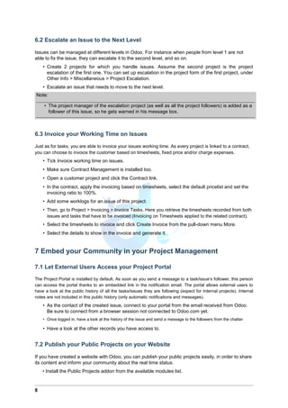 6.2 Escalate an Issue to the Next Level
Issues can be managed at different levels in Odoo. For instance when people from level 1 are not
able to fix the issue, they can escalate it to the second level, and so on.
• Create 2 projects for which you handle issues. Assume the second project is the project
escalation of the first one. You can set up escalation in the project form of the first project, under
Other Info > Miscellaneous > Project Escalation.
• Escalate an issue that needs to move to the next level.
Note:
• The project manager of the escalation project (as well as all the project followers) is added as a
follower of this issue, so he gets warned in his message box.
6.3 Invoice your Working Time on Issues
Just as for tasks, you are able to invoice your issues working time. As every project is linked to a contract,
you can choose to invoice the customer based on timesheets, fixed price and/or charge expenses.
• Tick Invoice working time on issues.
• Make sure Contract Management is installed too.
• Open a customer project and click the Contract link.
• In the contract, apply the invoicing based on timesheets, select the default pricelist and set the
invoicing ratio to 100%.
• Add some worklogs for an issue of this project.
• Then, go to Project > Invoicing > Invoice Tasks. Here you retrieve the timesheets recorded from both
issues and tasks that have to be invoiced (Invoicing on Timesheets applied to the related contract).
• Select the timesheets to invoice and click Create Invoice from the pull-down menu More.
• Select the details to show in the invoice and generate it.
7 Embed your Community in your Project Management
7.1 Let External Users Access your Project Portal
The Project Portal is installed by default. As soon as you send a message to a task/issue’s follower, this person
can access the portal thanks to an embedded link in the notification email. The portal allows external users to
have a look at the public history of all the tasks/issues they are following (expect for Internal projects). Internal
notes are not included in this public history (only automatic notifications and messages).
• As the contact of the created issue, connect to your portal from the email received from Odoo.
Be sure to connect from a browser session not connected to Odoo.com yet.
• Once logged in, have a look at the history of the issue and send a message to the followers from the chatter.
• Have a look at the other records you have access to.
7.2 Publish your Public Projects on your Website
If you have created a website with Odoo, you can publish your public projects easily, in order to share
its content and inform your community about the real time status.
• Install the Public Projects addon from the available modules list.
8
 