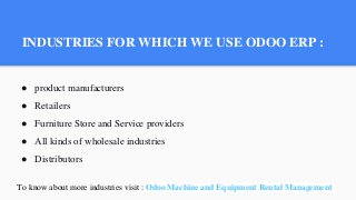 INDUSTRIES FOR WHICH WE USE ODOO ERP :
● product manufacturers
● Retailers
● Furniture Store and Service providers
● All kinds of wholesale industries
● Distributors
To know about more industries visit : Odoo Machine and Equipment Rental Management
 
