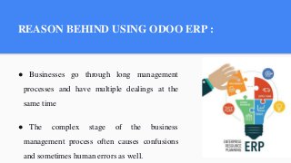 REASON BEHIND USING ODOO ERP :
● Businesses go through long management
processes and have multiple dealings at the
same time
● The complex stage of the business
management process often causes confusions
and sometimes human errors as well.
 