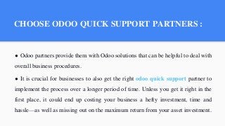 CHOOSE ODOO QUICK SUPPORT PARTNERS :
● Odoo partners provide them with Odoo solutions that can be helpful to deal with
overall business procedures.
● It is crucial for businesses to also get the right odoo quick support partner to
implement the process over a longer period of time. Unless you get it right in the
first place, it could end up costing your business a hefty investment, time and
hassle—as well as missing out on the maximum return from your asset investment.
 