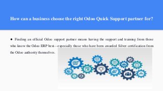 How can a business choose the right Odoo Quick Support partner for?
● Finding an official Odoo support partner means having the support and training from those
who know the Odoo ERP best—especially those who have been awarded Silver certification from
the Odoo authority themselves.
 