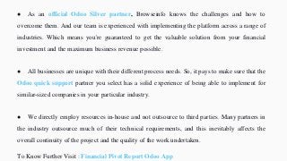● As an official Odoo Silver partner, Browseinfo knows the challenges and how to
overcome them. And our team is experienced with implementing the platform across a range of
industries. Which means you're guaranteed to get the valuable solution from your financial
investment and the maximum business revenue possible.
● All businesses are unique with their different process needs. So, it pays to make sure that the
Odoo quick support partner you select has a solid experience of being able to implement for
similar-sized companies in your particular industry.
● We directly employ resources in-house and not outsource to third parties. Many partners in
the industry outsource much of their technical requirements, and this inevitably affects the
overall continuity of the project and the quality of the work undertaken.
To Know Further Visit : Financial Pivot Report Odoo App
 