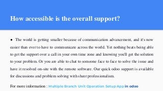 How accessible is the overall support?
● The world is getting smaller because of communication advancement, and it's now
easier than ever to have to communicate across the world. Yet nothing beats being able
to get the support over a call in your own time zone and knowing you'll get the solution
to your problem. Or you are able to chat to someone face to face to solve the issue and
have it resolved on-site with the remote software. Our quick odoo support is available
for discussions and problem solving with sheer professionalism.
For more information : Multiple Branch Unit Operation Setup App in odoo
 