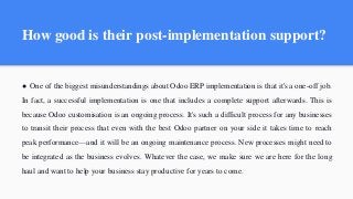 How good is their post-implementation support?
● One of the biggest misunderstandings about Odoo ERP implementation is that it's a one-off job.
In fact, a successful implementation is one that includes a complete support afterwards. This is
because Odoo customisation is an ongoing process. It's such a difficult process for any businesses
to transit their process that even with the best Odoo partner on your side it takes time to reach
peak performance—and it will be an ongoing maintenance process. New processes might need to
be integrated as the business evolves. Whatever the case, we make sure we are here for the long
haul and want to help your business stay productive for years to come.
 