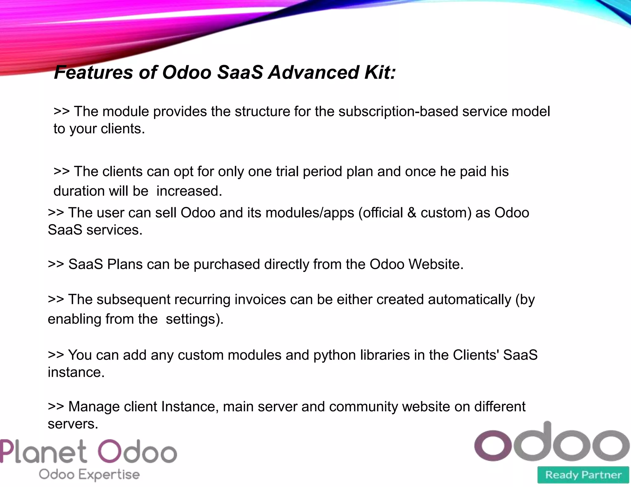Features of Odoo SaaS Advanced Kit:
>> The module provides the structure for the subscription-based service model
to your clients.
>> The clients can opt for only one trial period plan and once he paid his
duration will be increased.
>> The user can sell Odoo and its modules/apps (official & custom) as Odoo
SaaS services.
>> SaaS Plans can be purchased directly from the Odoo Website.
>> The subsequent recurring invoices can be either created automatically (by
enabling from the settings).
>> You can add any custom modules and python libraries in the Clients' SaaS
instance.
>> Manage client Instance, main server and community website on different
servers.
 