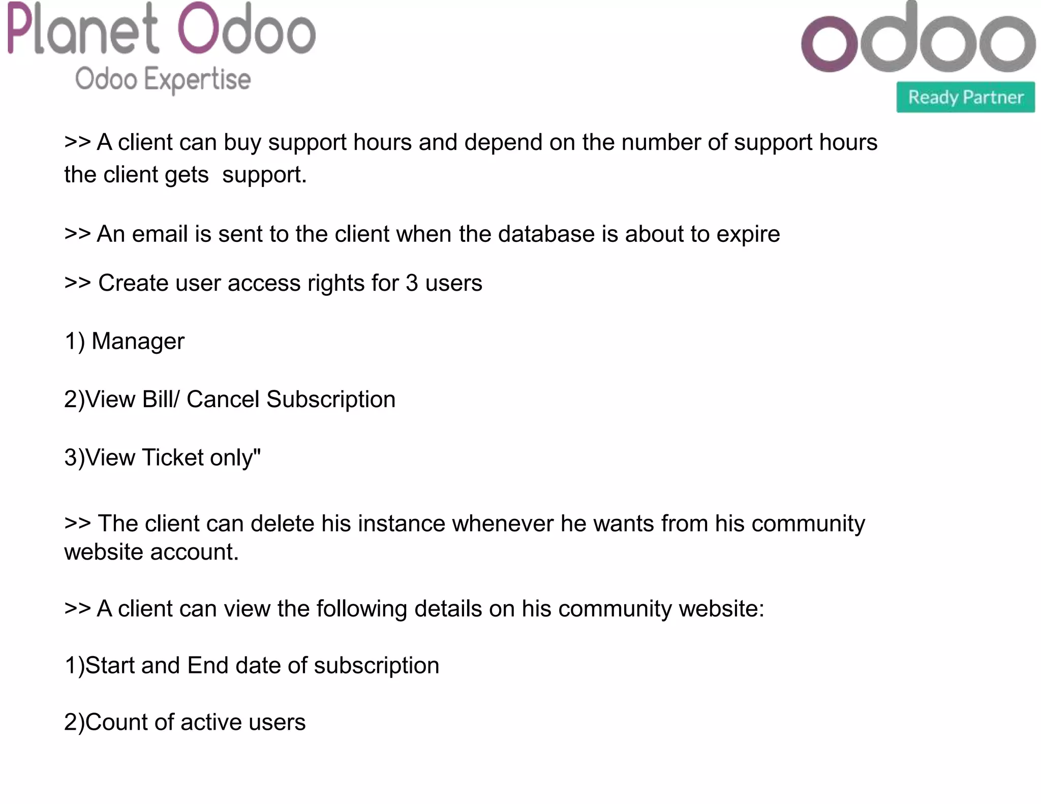 >> A client can buy support hours and depend on the number of support hours
the client gets support.
>> An email is sent to the client when the database is about to expire
>> Create user access rights for 3 users
1) Manager
2)View Bill/ Cancel Subscription
3)View Ticket only"
>> The client can delete his instance whenever he wants from his community
website account.
>> A client can view the following details on his community website:
1)Start and End date of subscription
2)Count of active users
 