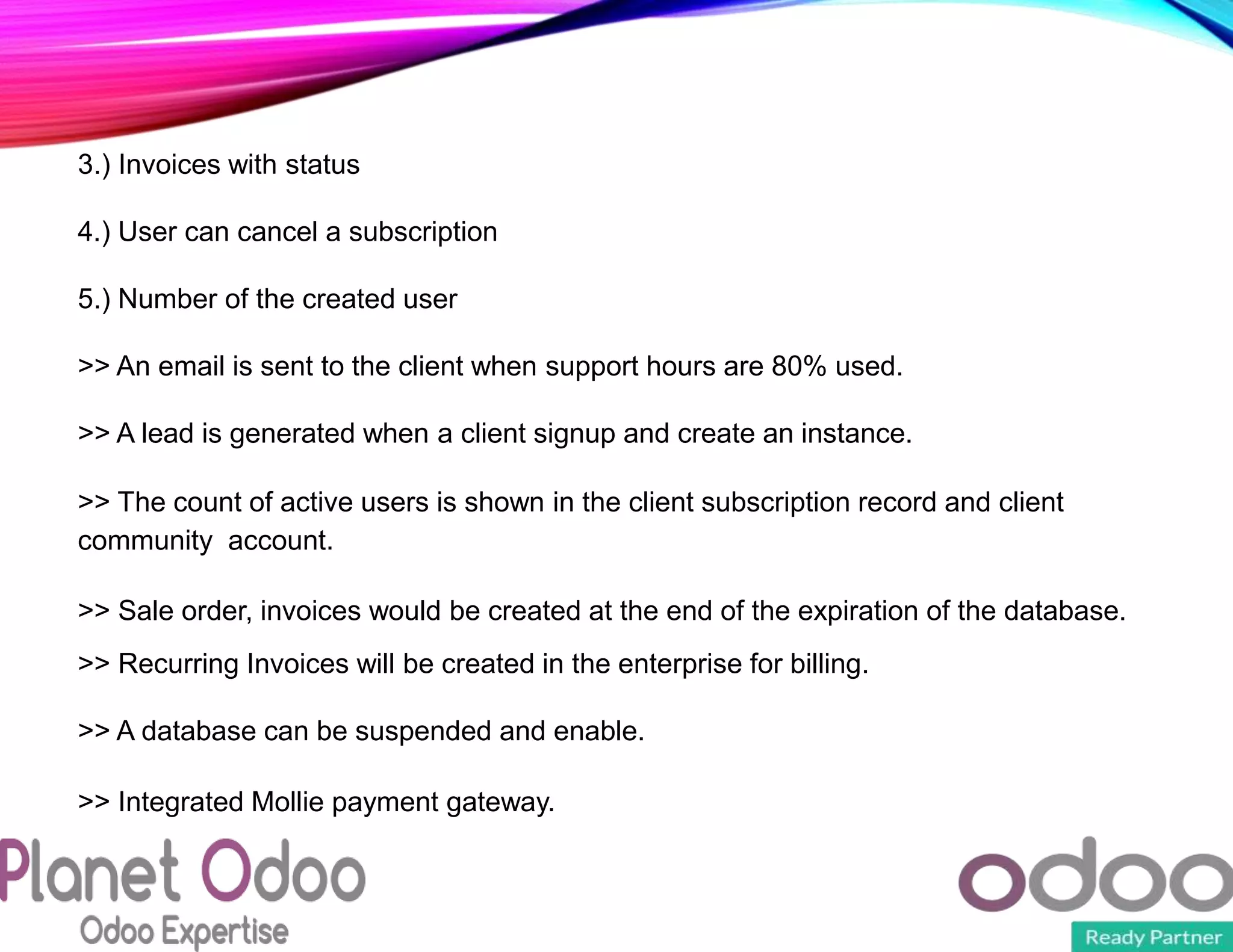 3.) Invoices with status
4.) User can cancel a subscription
5.) Number of the created user
>> An email is sent to the client when support hours are 80% used.
>> A lead is generated when a client signup and create an instance.
>> The count of active users is shown in the client subscription record and client
community account.
>> Sale order, invoices would be created at the end of the expiration of the database.
>> Recurring Invoices will be created in the enterprise for billing.
>> A database can be suspended and enable.
>> Integrated Mollie payment gateway.
 