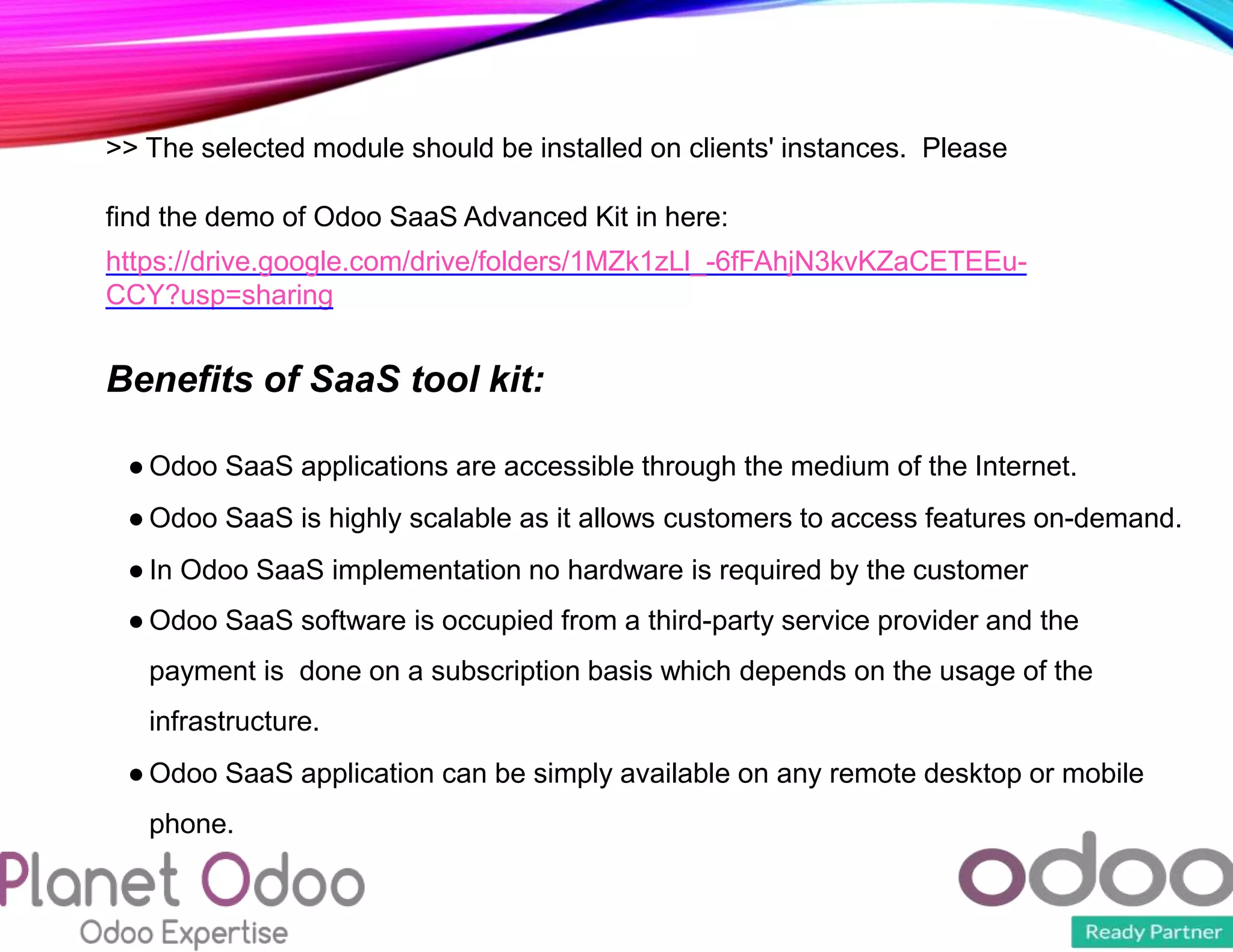 >> The selected module should be installed on clients' instances. Please
find the demo of Odoo SaaS Advanced Kit in here:
https://drive.google.com/drive/folders/1MZk1zLl_-6fFAhjN3kvKZaCETEEu-
CCY?usp=sharing
Benefits of SaaS tool kit:
● Odoo SaaS applications are accessible through the medium of the Internet.
● Odoo SaaS is highly scalable as it allows customers to access features on-demand.
● In Odoo SaaS implementation no hardware is required by the customer
● Odoo SaaS software is occupied from a third-party service provider and the
payment is done on a subscription basis which depends on the usage of the
infrastructure.
● Odoo SaaS application can be simply available on any remote desktop or mobile
phone.
 