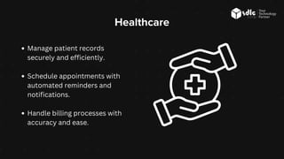 Healthcare
Manage patient records
securely and efficiently.
Schedule appointments with
automated reminders and
notifications.
Handle billing processes with
accuracy and ease.
 