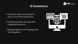 E-Commerce
Automate order processing for
quick, error-free transactions.
Handle payments securely with
integrated solutions.
Manage logistics and shipping with
full integration.
 