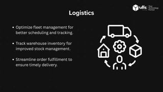 Logistics
Optimize fleet management for
better scheduling and tracking.
Track warehouse inventory for
improved stock management.
Streamline order fulfillment to
ensure timely delivery.
 