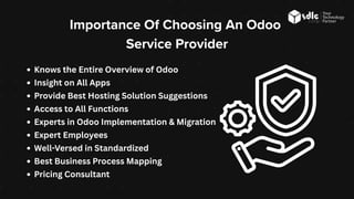 Knows the Entire Overview of Odoo
Insight on All Apps
Provide Best Hosting Solution Suggestions
Access to All Functions
Experts in Odoo Implementation & Migration
Expert Employees
Well-Versed in Standardized
Best Business Process Mapping
Pricing Consultant
Importance Of Choosing An Odoo
Service Provider
 