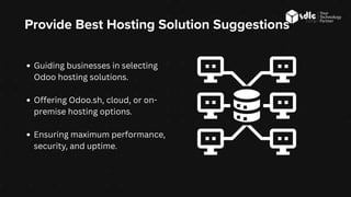 Provide Best Hosting Solution Suggestions
Guiding businesses in selecting
Odoo hosting solutions.
Offering Odoo.sh, cloud, or on-
premise hosting options.
Ensuring maximum performance,
security, and uptime.
 