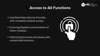 Access to All Functions
Certified Odoo Service Provider
with complete module access.
Ensuring flawless customization of
Odoo modules.
Optimizing business processes with
customized solutions.
 