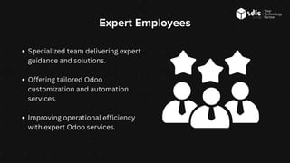 Expert Employees
Specialized team delivering expert
guidance and solutions.
Offering tailored Odoo
customization and automation
services.
Improving operational efficiency
with expert Odoo services.
 