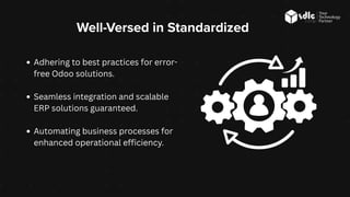 Well-Versed in Standardized
Adhering to best practices for error-
free Odoo solutions.
Seamless integration and scalable
ERP solutions guaranteed.
Automating business processes for
enhanced operational efficiency.
 