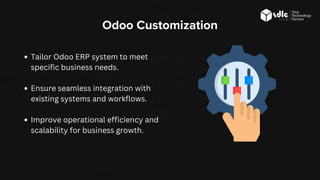 Odoo Customization
Tailor Odoo ERP system to meet
specific business needs.
Ensure seamless integration with
existing systems and workflows.
Improve operational efficiency and
scalability for business growth.
 