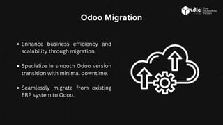 Odoo Migration
Enhance business efficiency and
scalability through migration.
Specialize in smooth Odoo version
transition with minimal downtime.
Seamlessly migrate from existing
ERP system to Odoo.
 