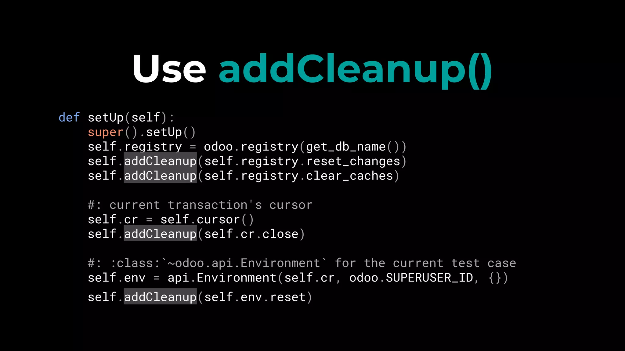 Use addCleanup()
def setUp(self):
super().setUp()
self.registry = odoo.registry(get_db_name())
self.addCleanup(self.registry.reset_changes)
self.addCleanup(self.registry.clear_caches)
#: current transaction's cursor
self.cr = self.cursor()
self.addCleanup(self.cr.close)
#: :class:`~odoo.api.Environment` for the current test case
self.env = api.Environment(self.cr, odoo.SUPERUSER_ID, {})
self.addCleanup(self.env.reset)
 