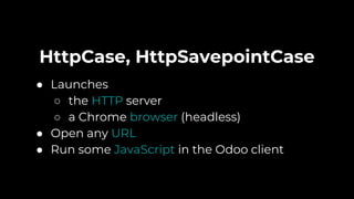 HttpCase, HttpSavepointCase
● Launches
○ the HTTP server
○ a Chrome browser (headless)
● Open any URL
● Run some JavaScript in the Odoo client
 