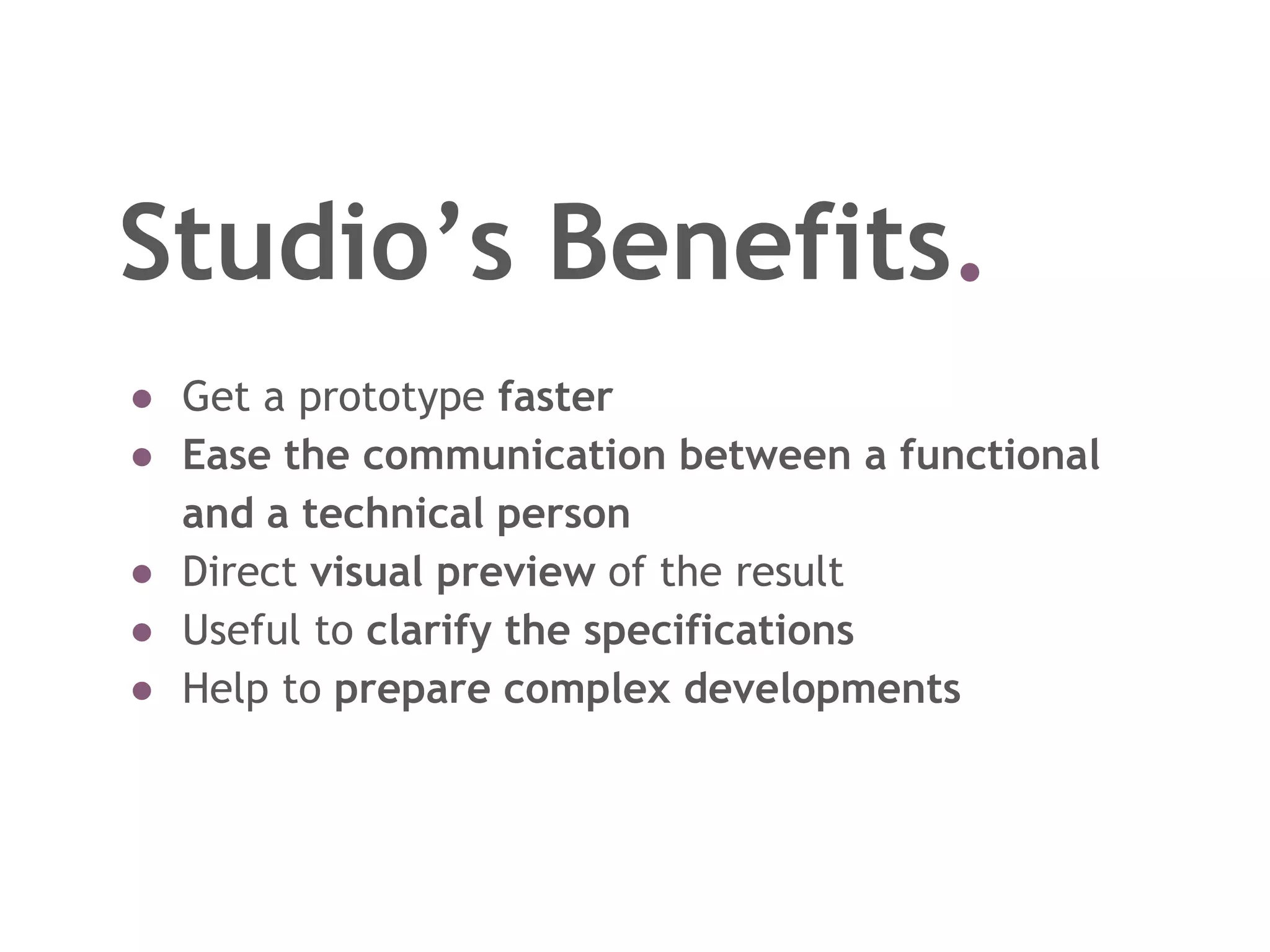 Studio’s Benefits.
● Get a prototype faster
● Ease the communication between a functional
and a technical person
● Direct visual preview of the result
● Useful to clarify the specifications
● Help to prepare complex developments
 