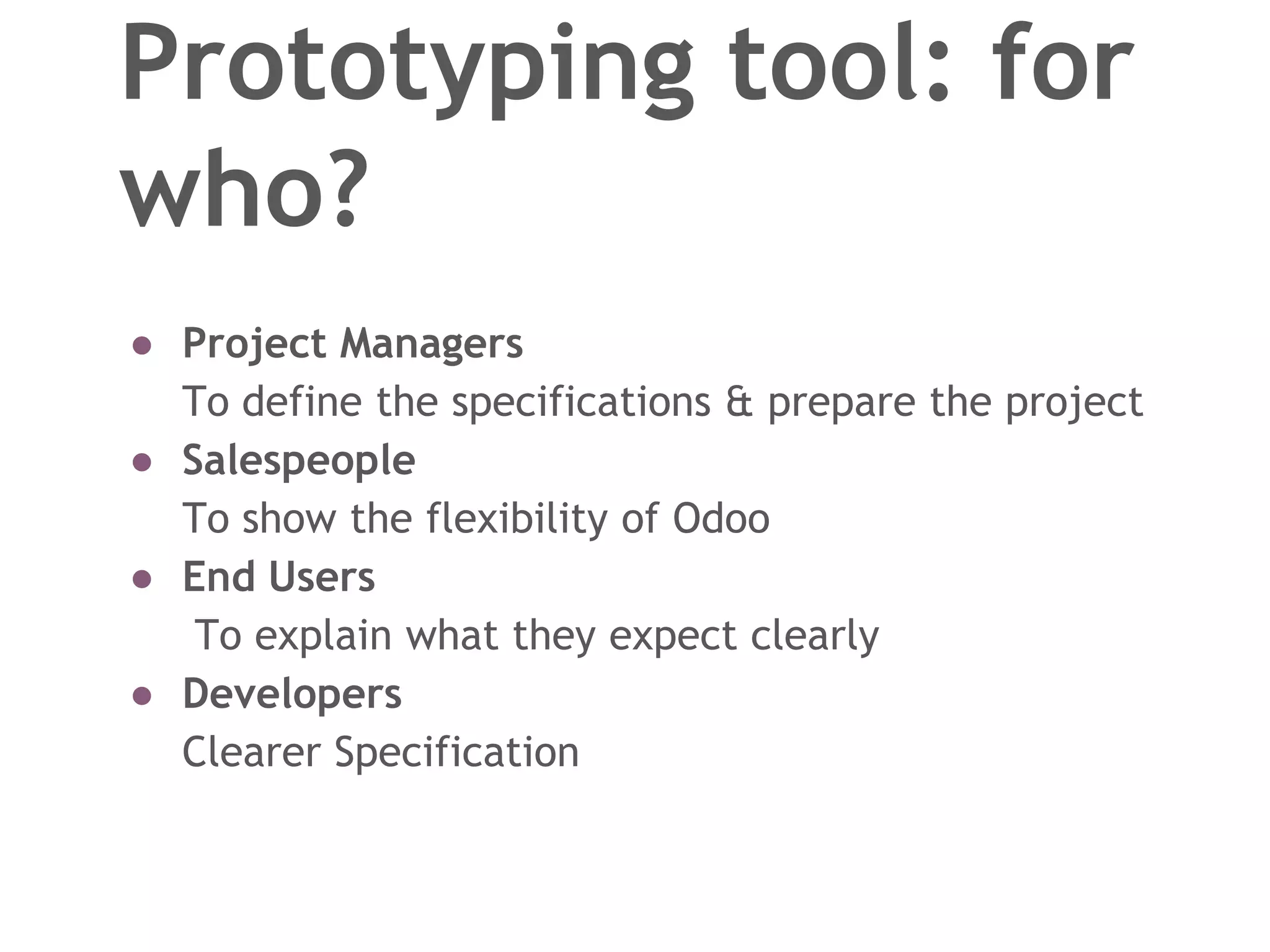Prototyping tool: for
who?
● Project Managers
To define the specifications & prepare the project
● Salespeople
To show the flexibility of Odoo
● End Users
To explain what they expect clearly
● Developers
Clearer Specification
 