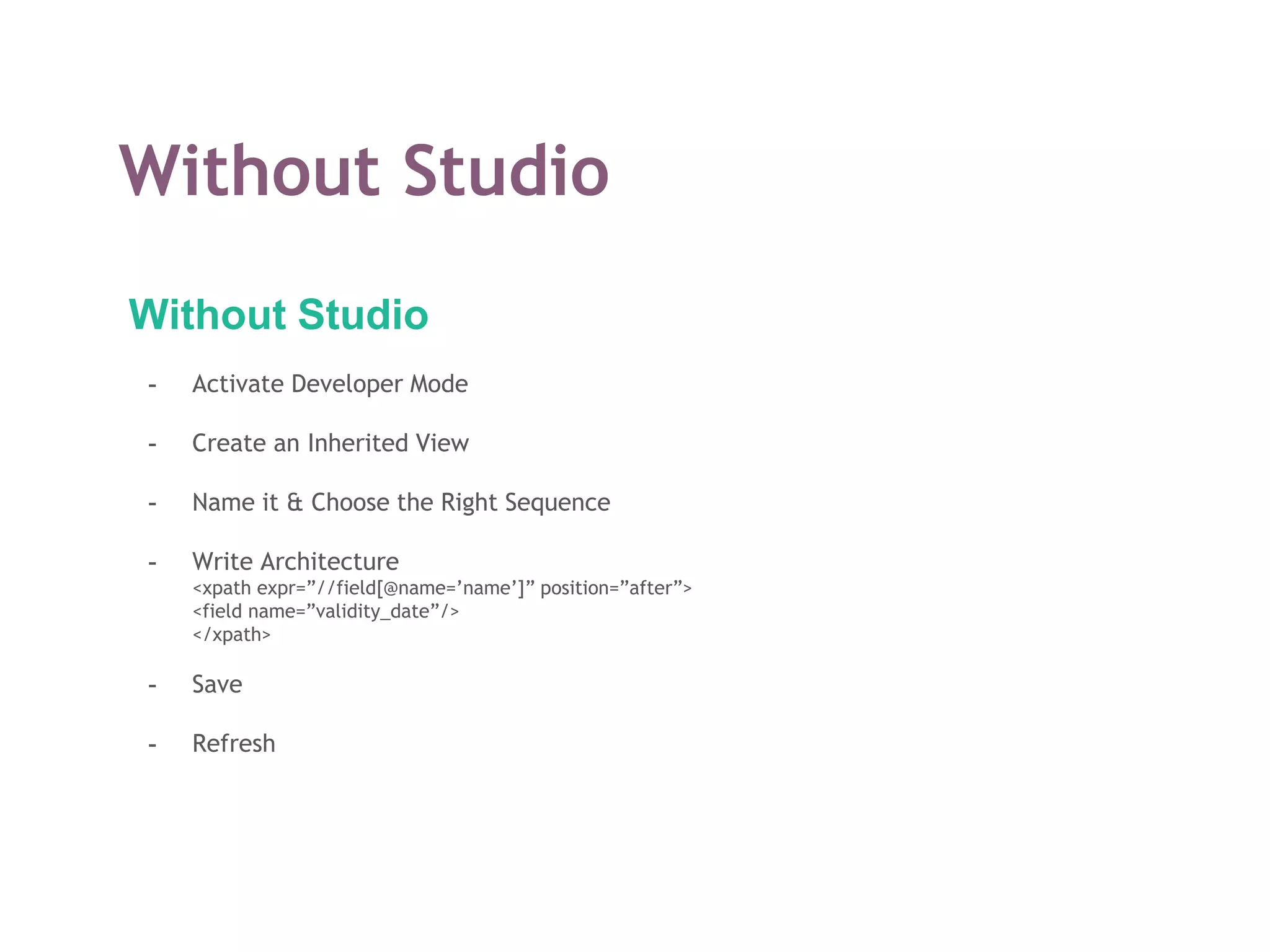 Without Studio
Without Studio
- Activate Developer Mode
- Create an Inherited View
- Name it & Choose the Right Sequence
- Write Architecture
<xpath expr=”//field[@name=’name’]” position=”after”>
<field name=”validity_date”/>
</xpath>
- Save
- Refresh
 