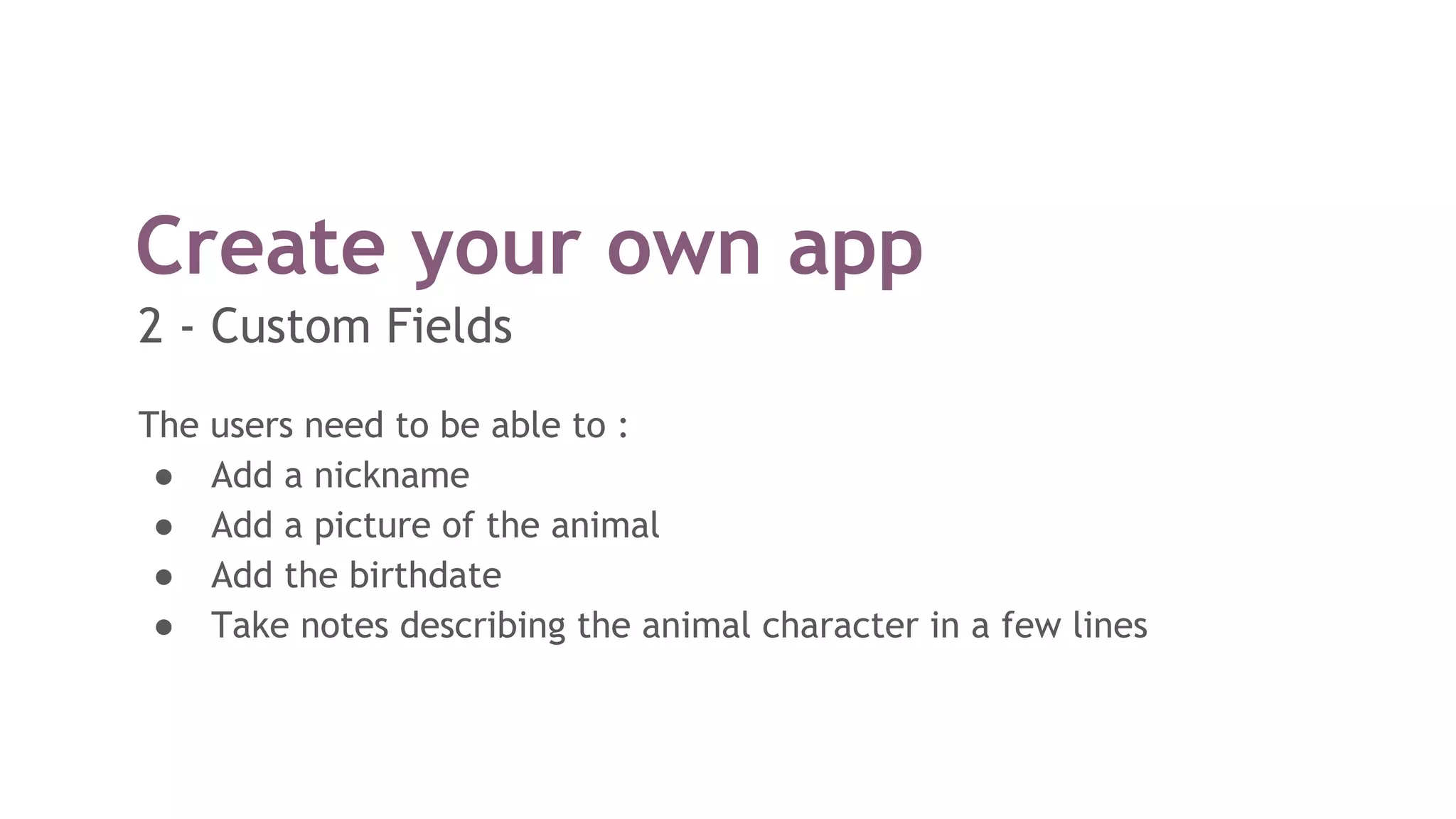 The users need to be able to :
● Add a nickname
● Add a picture of the animal
● Add the birthdate
● Take notes describing the animal character in a few lines
Create your own app
2 - Custom Fields
 