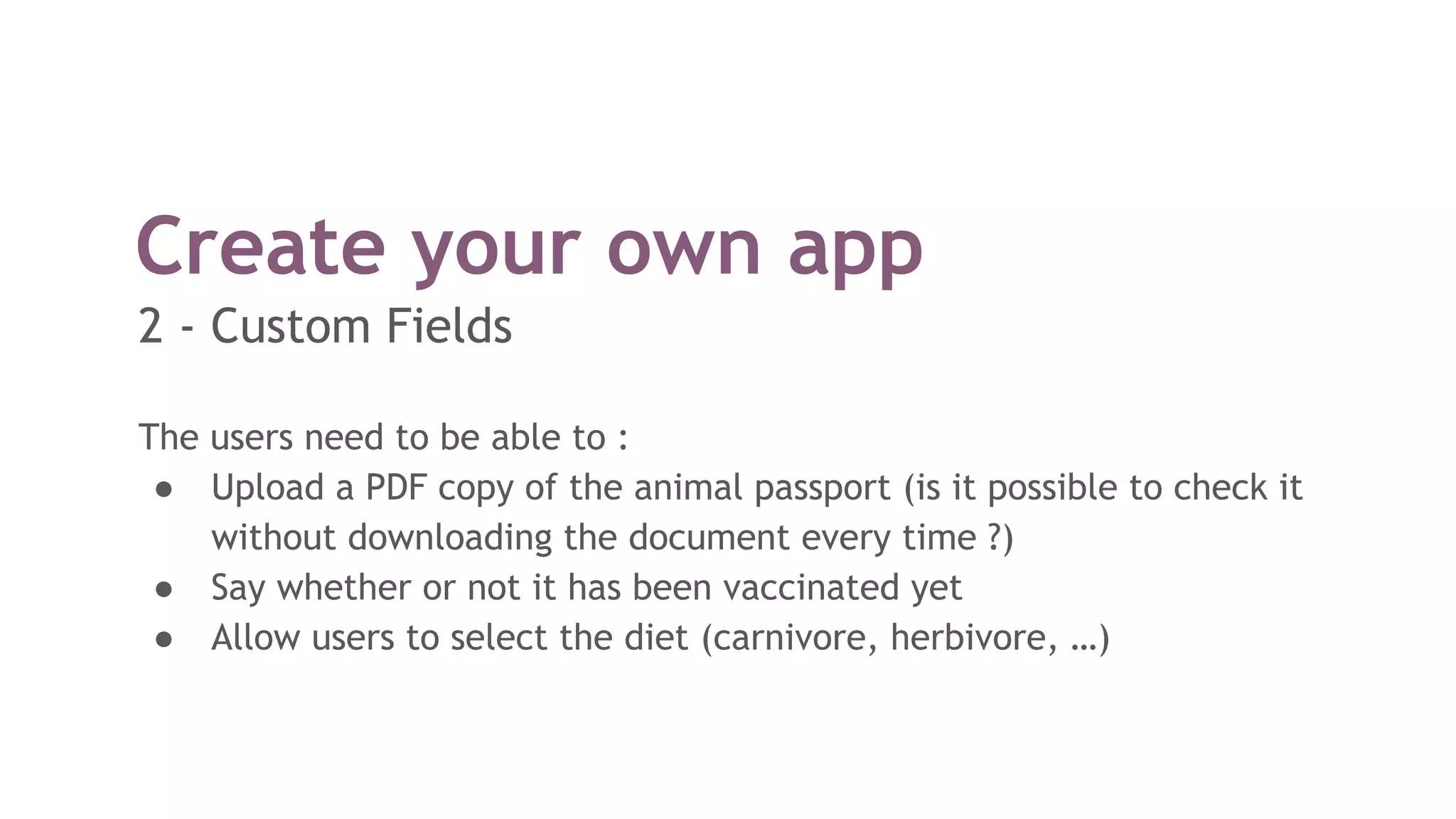 Create your own app
The users need to be able to :
● Upload a PDF copy of the animal passport (is it possible to check it
without downloading the document every time ?)
● Say whether or not it has been vaccinated yet
● Allow users to select the diet (carnivore, herbivore, …)
2 - Custom Fields
 