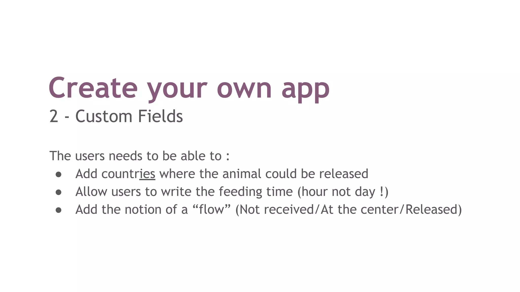 Create your own app
The users needs to be able to :
● Add countries where the animal could be released
● Allow users to write the feeding time (hour not day !)
● Add the notion of a “flow” (Not received/At the center/Released)
2 - Custom Fields
 
