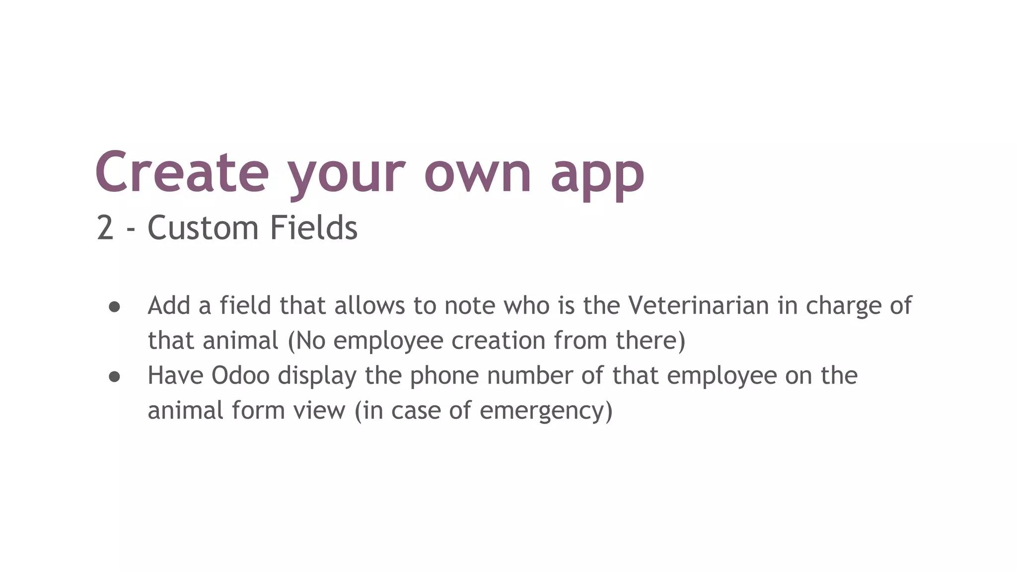Create your own app
● Add a field that allows to note who is the Veterinarian in charge of
that animal (No employee creation from there)
● Have Odoo display the phone number of that employee on the
animal form view (in case of emergency)
2 - Custom Fields
 