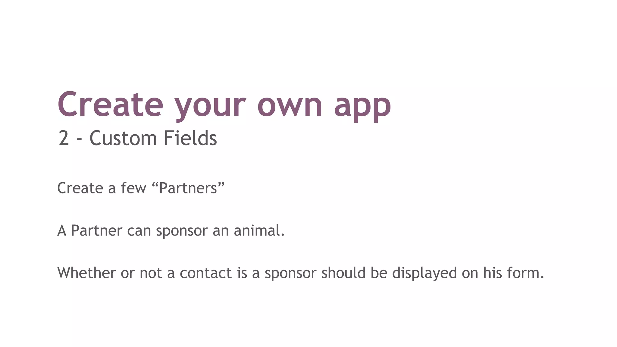 Create your own app
Create a few “Partners”
A Partner can sponsor an animal.
Whether or not a contact is a sponsor should be displayed on his form.
2 - Custom Fields
 