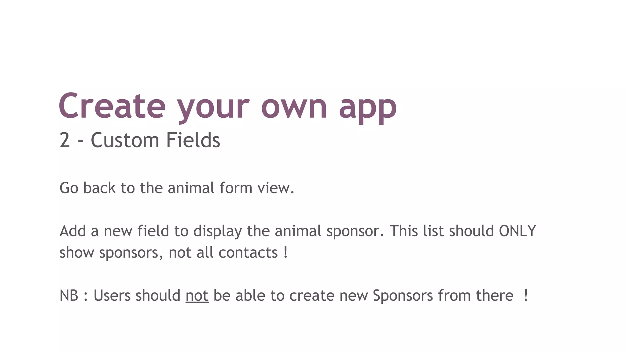 Create your own app
Go back to the animal form view.
Add a new field to display the animal sponsor. This list should ONLY
show sponsors, not all contacts !
NB : Users should not be able to create new Sponsors from there !
2 - Custom Fields
 