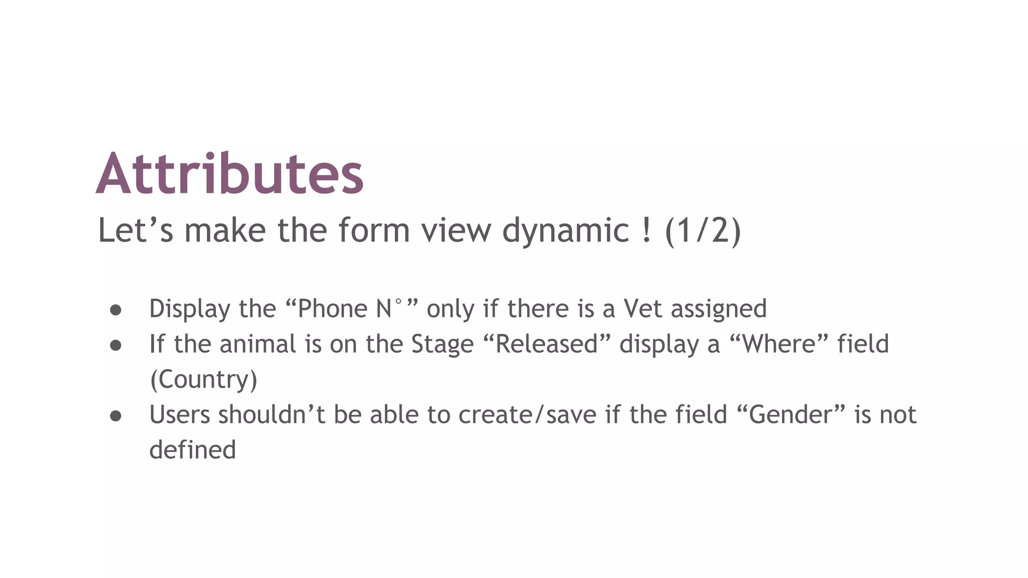 Attributes
Let’s make the form view dynamic ! (1/2)
● Display the “Phone N°” only if there is a Vet assigned
● If the animal is on the Stage “Released” display a “Where” field
(Country)
● Users shouldn’t be able to create/save if the field “Gender” is not
defined
 