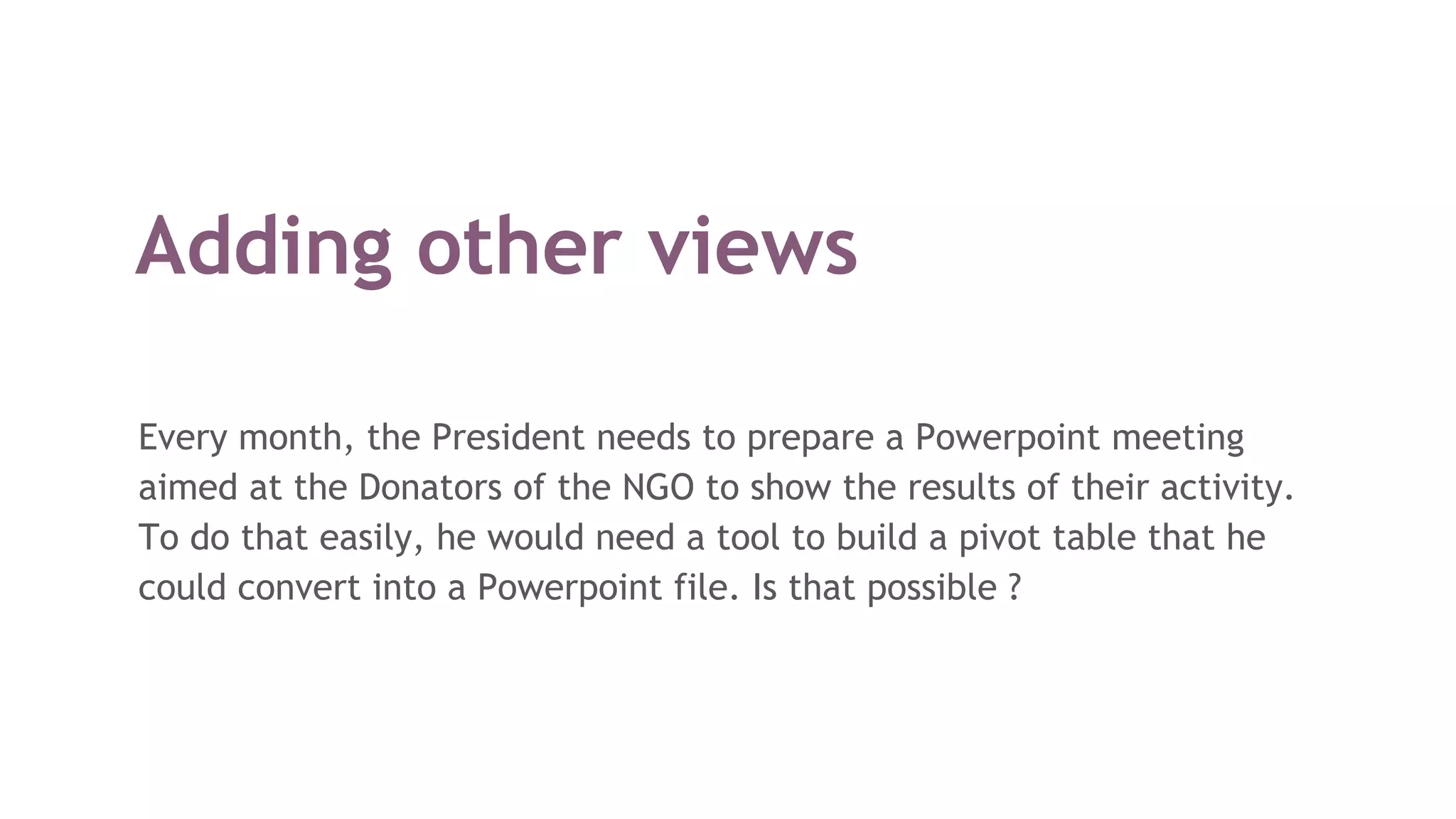 Adding other views
Every month, the President needs to prepare a Powerpoint meeting
aimed at the Donators of the NGO to show the results of their activity.
To do that easily, he would need a tool to build a pivot table that he
could convert into a Powerpoint file. Is that possible ?
 