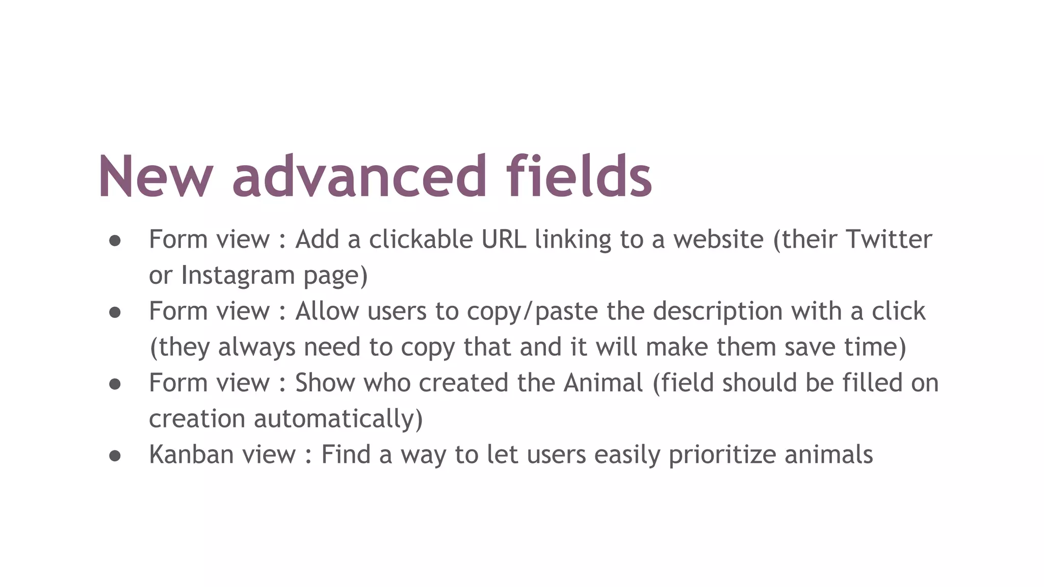 New advanced fields
● Form view : Add a clickable URL linking to a website (their Twitter
or Instagram page)
● Form view : Allow users to copy/paste the description with a click
(they always need to copy that and it will make them save time)
● Form view : Show who created the Animal (field should be filled on
creation automatically)
● Kanban view : Find a way to let users easily prioritize animals
 