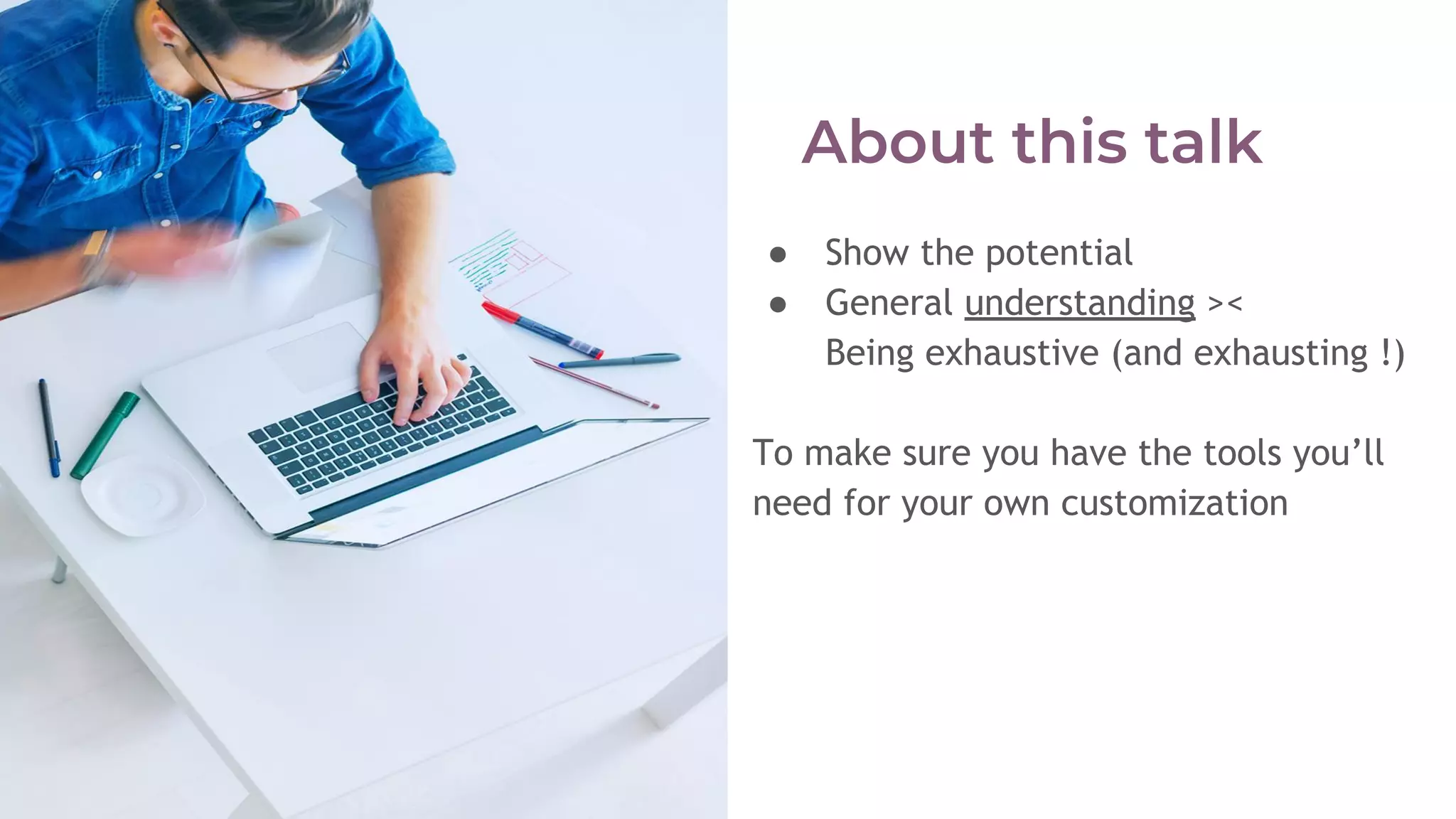 ● Show the potential
● General understanding ><
Being exhaustive (and exhausting !)
To make sure you have the tools you’ll
need for your own customization
 