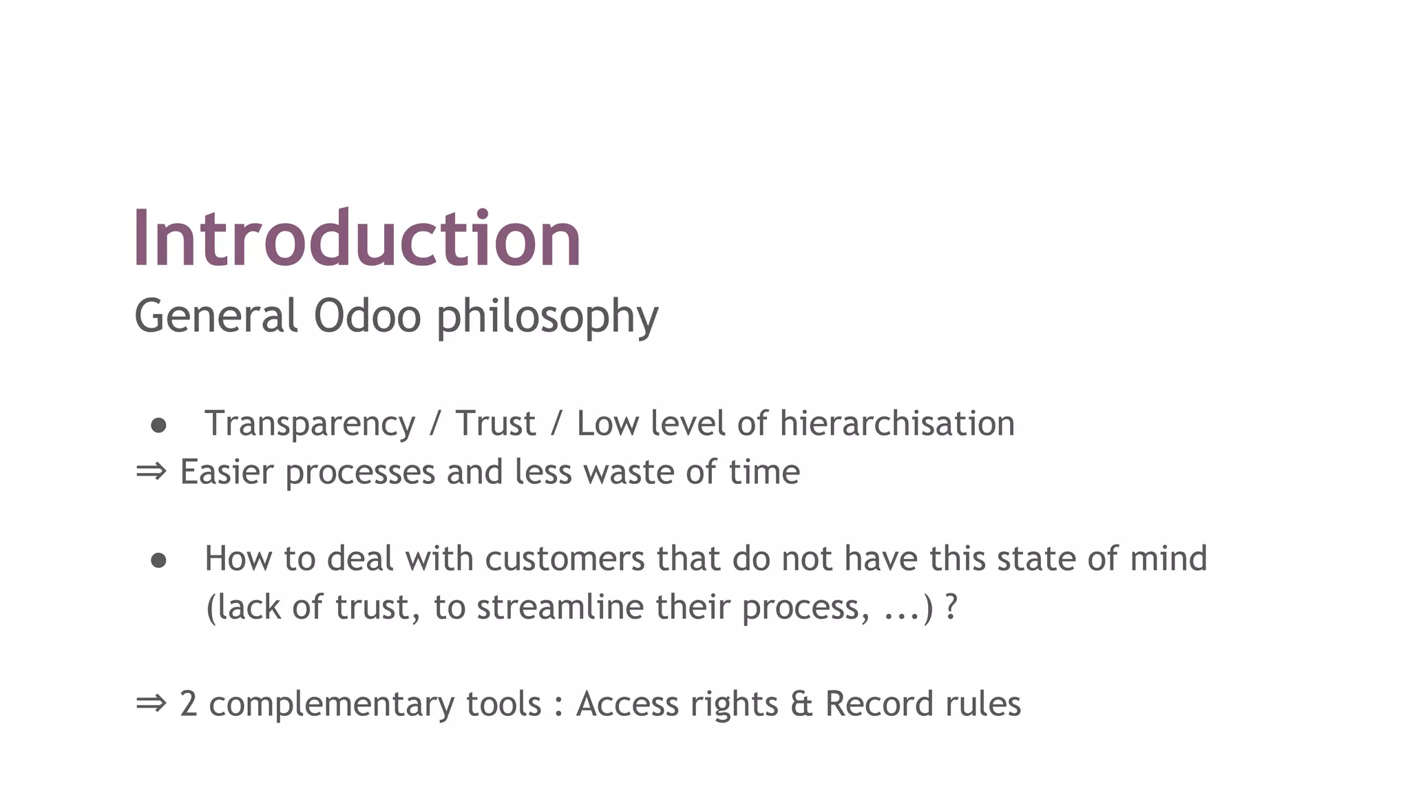 Introduction
General Odoo philosophy
● Transparency / Trust / Low level of hierarchisation
⇒ Easier processes and less waste of time
● How to deal with customers that do not have this state of mind
(lack of trust, to streamline their process, ...) ?
⇒ 2 complementary tools : Access rights & Record rules
 