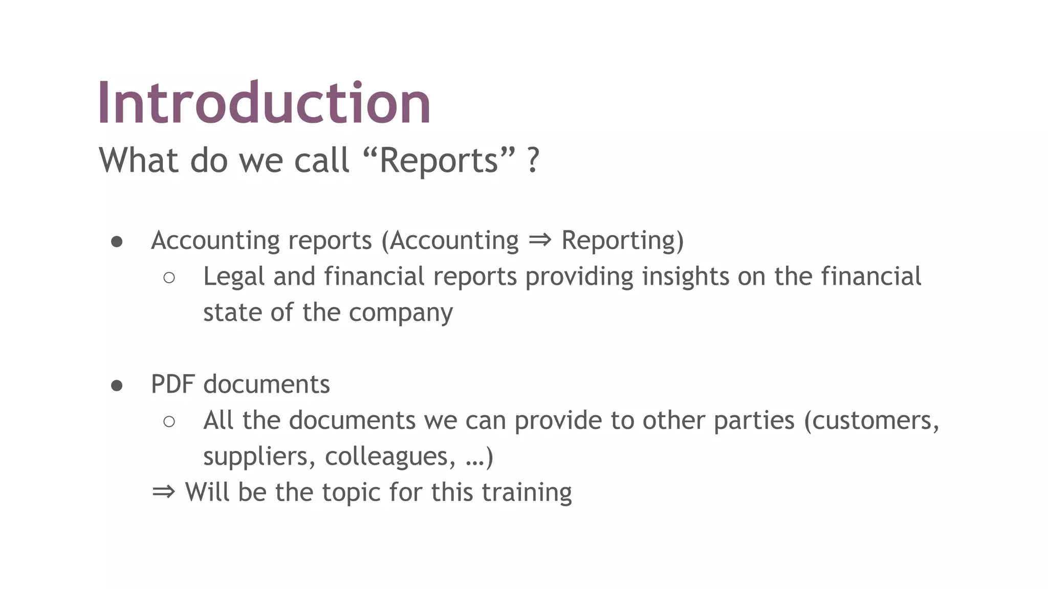 Introduction
What do we call “Reports” ?
● Accounting reports (Accounting ⇒ Reporting)
○ Legal and financial reports providing insights on the financial
state of the company
● PDF documents
○ All the documents we can provide to other parties (customers,
suppliers, colleagues, …)
⇒ Will be the topic for this training
 