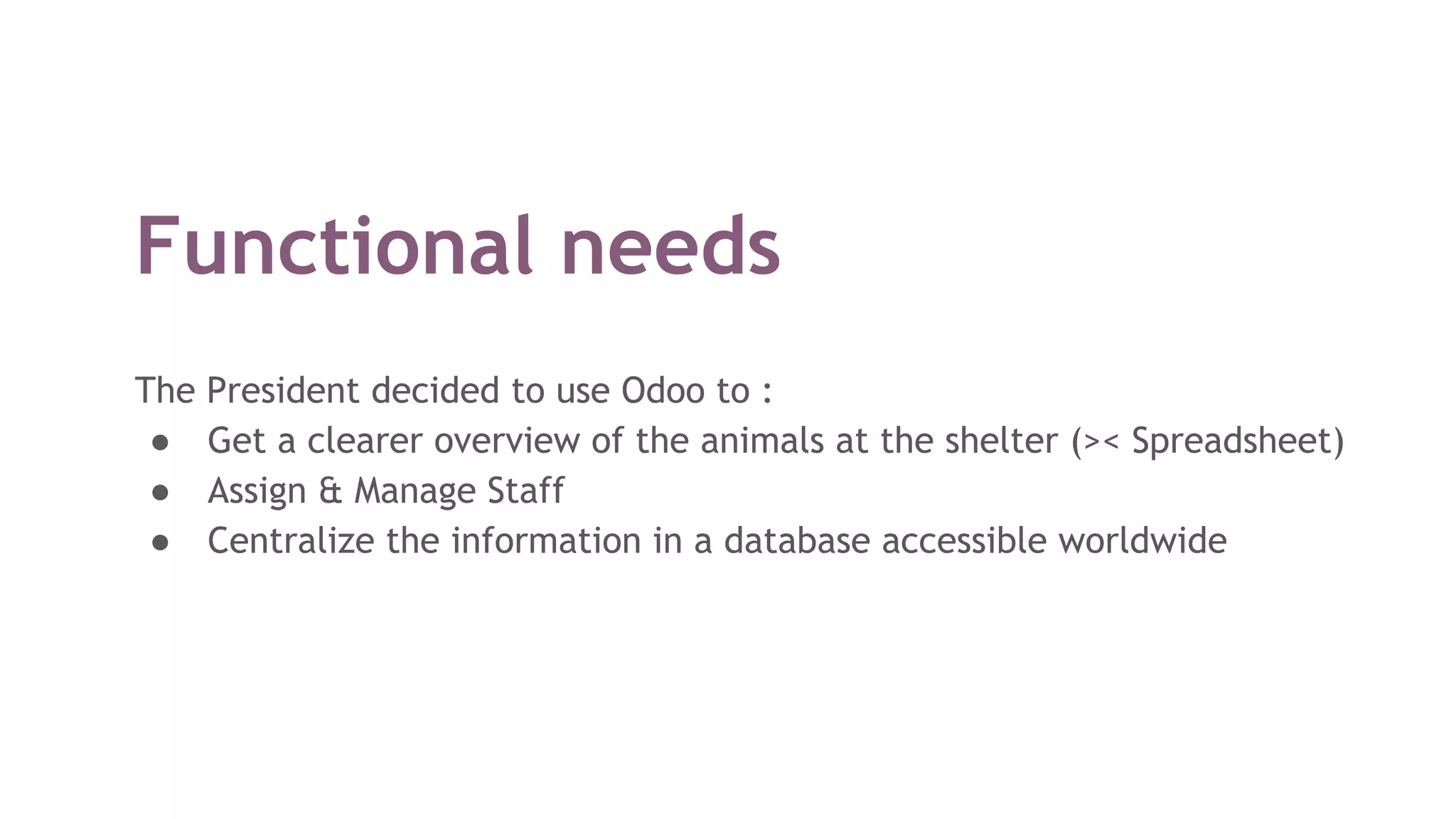 Functional needs
The President decided to use Odoo to :
● Get a clearer overview of the animals at the shelter (>< Spreadsheet)
● Assign & Manage Staff
● Centralize the information in a database accessible worldwide
 