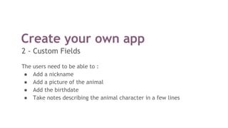 The users need to be able to :
● Add a nickname
● Add a picture of the animal
● Add the birthdate
● Take notes describing the animal character in a few lines
Create your own app
2 - Custom Fields
 